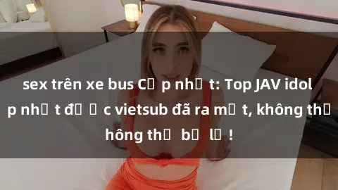 sex trên xe bus Cập nhật: Top JAV idol xinh đẹp nhất được vietsub đã ra mắt, không thể bỏ lỡ!