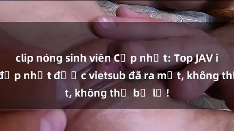 clip nóng sinh viên Cập nhật: Top JAV idol xinh đẹp nhất được vietsub đã ra mắt, không thể bỏ lỡ!