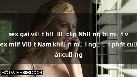 sex gái việt bị lộ clip Những bí mật về sex milf Việt Nam khiến mọi người phát cuồng
