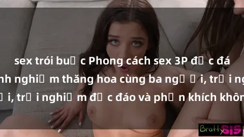 sex trói buộc Phong cách sex 3P độc đáo tại Việt Nam: Kinh nghiệm thăng hoa cùng ba người, trải nghiệm độc đáo và phấn khích không thể bỏ lỡ!