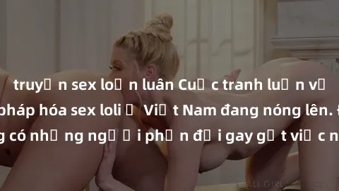 truyện sex loạn luân Cuộc tranh luận về việc có nên hợp pháp hóa sex loli ở Việt Nam đang nóng lên. Đồng thời, cũng có những người phản đối gay gắt việc này vì lo ngại về tác động tiêu cực lên trẻ em