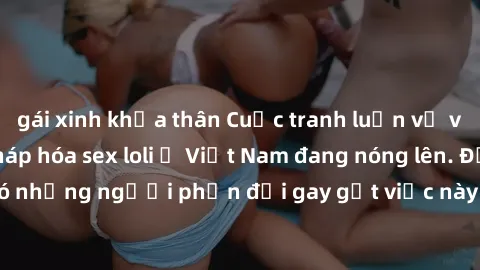gái xinh khỏa thân Cuộc tranh luận về việc có nên hợp pháp hóa sex loli ở Việt Nam đang nóng lên. Đồng thời, cũng có những người phản đối gay gắt việc này vì lo ngại về tác động tiêu cực lên trẻ em và