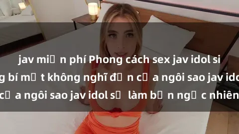 jav miễn phí Phong cách sex jav idol siêu hấp dẫn: Những bí mật không nghĩ đến của ngôi sao jav idol sẽ làm bạn ngạc nhiên!