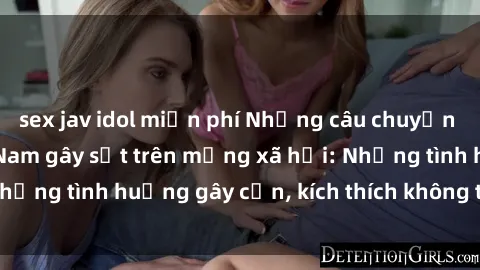 sex jav idol miễn phí Những câu chuyện sex sinh viên Việt Nam gây sốt trên mạng xã hội: Những tình huống gây cấn, kích thích không thể bỏ qua