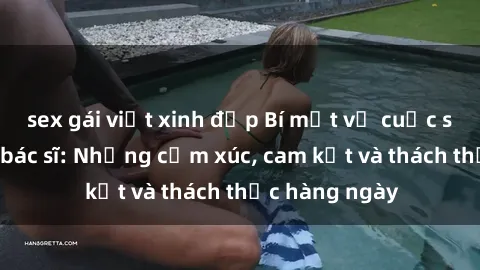 sex gái việt xinh đẹp Bí mật về cuộc sống sex của bác sĩ: Những cảm xúc, cam kết và thách thức hàng ngày