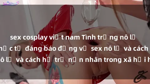 sex cosplay việt nam Tình trạng nô lệ tình dục: Những thực tế đáng báo động về sex nô lệ và cách hỗ trợ nạn nhân trong xã hội hiện nay