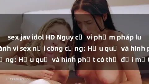 sex jav idol HD Nguy cơ vi phạm pháp luật khi thực hiện hành vi sex nơi công cộng: Hậu quả và hình phạt có thể đối mặt