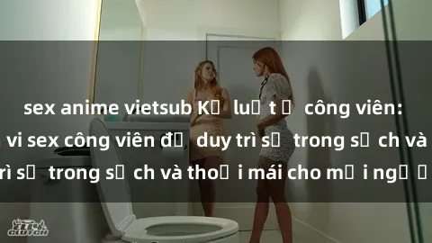 sex anime vietsub Kỷ luật ở công viên: Chấn chỉnh hành vi sex công viên để duy trì sự trong sạch và thoải mái cho mọi người.