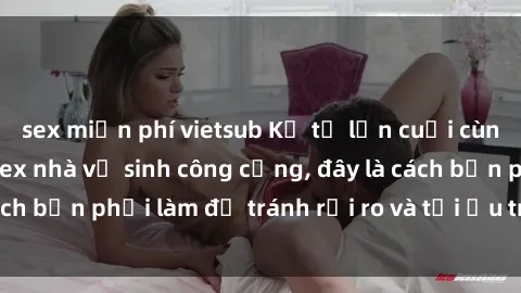 sex miễn phí vietsub Kể từ lần cuối cùng bạn thực hành sex nhà vệ sinh công cộng, đây là cách bạn phải làm để tránh rủi ro và tối ưu trải nghiệm.