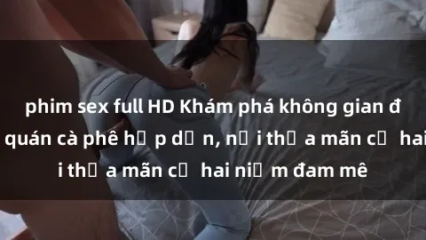 phim sex full HD Khám phá không gian độc đáo tại sex quán cà phê hấp dẫn, nơi thỏa mãn cả hai niềm đam mê