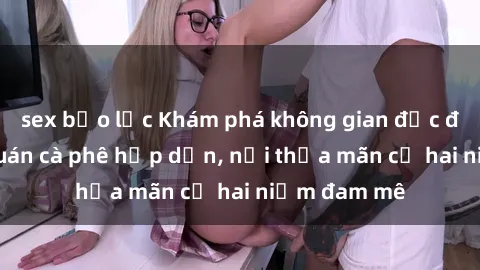 sex bạo lực Khám phá không gian độc đáo tại sex quán cà phê hấp dẫn, nơi thỏa mãn cả hai niềm đam mê