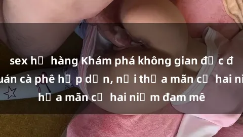 sex họ hàng Khám phá không gian độc đáo tại sex quán cà phê hấp dẫn, nơi thỏa mãn cả hai niềm đam mê