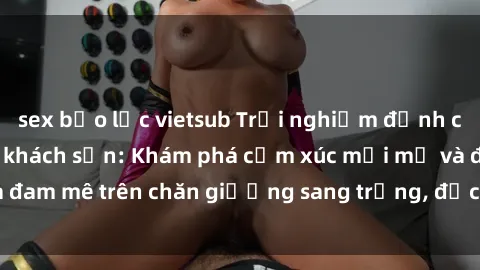 sex bạo lực vietsub Trải nghiệm đỉnh cao tình yêu tại sex khách sạn: Khám phá cảm xúc mới mẻ và đam mê trên chăn giường sang trọng, độc đáo, không giới hạn.