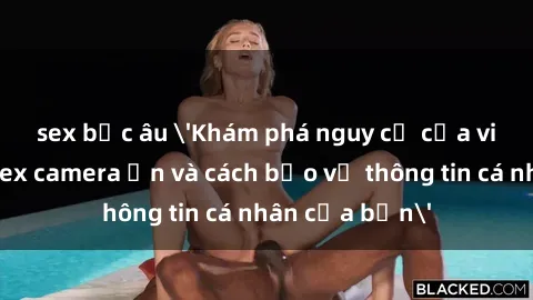 sex bắc âu 'Khám phá nguy cơ của việc sử dụng sex camera ẩn và cách bảo vệ thông tin cá nhân của bạn'