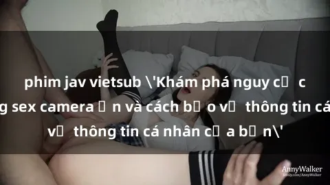 phim jav vietsub 'Khám phá nguy cơ của việc sử dụng sex camera ẩn và cách bảo vệ thông tin cá nhân của bạn'
