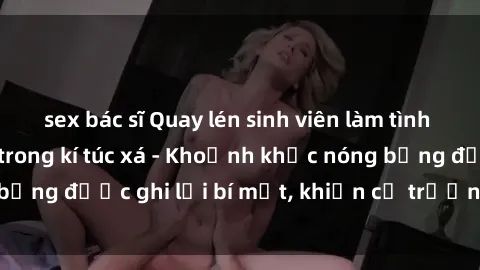 sex bác sĩ Quay lén sinh viên làm tình ngay trên giường trong kí túc xá - Khoảnh khắc nóng bỏng được ghi lại bí mật, khiến cả trường học xôn xao.