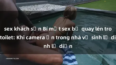 sex khách sạn Bí mật sex bị quay lén trong toilet: Khi camera ẩn trong nhà vệ sinh lộ diện