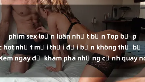 phim sex loạn luân nhật bản Top bộ phim sex Hàn Quốc hot nhất mọi thời đại bạn không thể bỏ lỡ! Xem ngay để khám phá những cảnh quay nóng bỏng, đầy nghẹt thở!