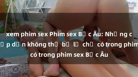 xem phim sex Phim sex Bắc Âu: Những cảnh nóng hấp dẫn không thể bỏ lỡ chỉ có trong phim sex Bắc Âu