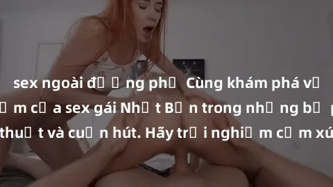 sex ngoài đường phố Cùng khám phá vẻ đẹp và sức gợi cảm của sex gái Nhật Bản trong những bộ phim đầy nghệ thuật và cuốn hút. Hãy trải nghiệm cảm xúc đầy mới mẻ và sống động từ những cảnh quay tinh tế
