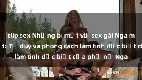 clip sex Những bí mật về sex gái Nga mà bạn chưa biết: Tư duy và phong cách làm tình đặc biệt của phụ nữ Nga