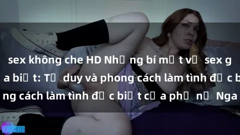 sex không che HD Những bí mật về sex gái Nga mà bạn chưa biết: Tư duy và phong cách làm tình đặc biệt của phụ nữ Nga