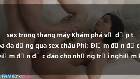 sex trong thang máy Khám phá vẻ đẹp tự nhiên và văn hóa đa dạng qua sex châu Phi: Điểm đến độc đáo cho những trải nghiệm khó quên