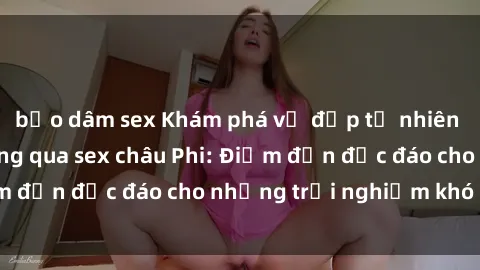 bạo dâm sex Khám phá vẻ đẹp tự nhiên và văn hóa đa dạng qua sex châu Phi: Điểm đến độc đáo cho những trải nghiệm khó quên