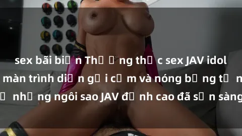 sex bãi biển Thưởng thức sex JAV idol miễn phí: Những màn trình diễn gợi cảm và nóng bỏng từ những ngôi sao JAV đỉnh cao đã sẵn sàng để bạn khám phá.