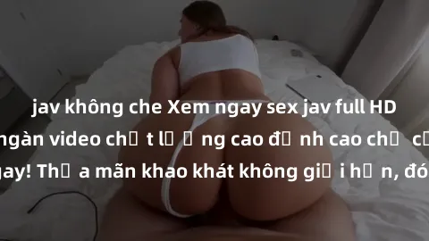 jav không che Xem ngay sex jav full HD miễn phí - Hàng ngàn video chất lượng cao đỉnh cao chỉ cần click vào ngay! Thỏa mãn khao khát không giới hạn, đón chờ những trải nghiệm mới lạ!