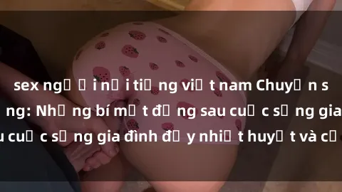sex người nổi tiếng việt nam Chuyện sex gái Việt có chồng: Những bí mật đằng sau cuộc sống gia đình đầy nhiệt huyết và cảm xúc