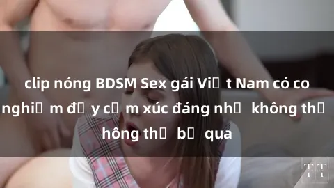 clip nóng BDSM Sex gái Việt Nam có con: Trải nghiệm đầy cảm xúc đáng nhớ không thể bỏ qua
