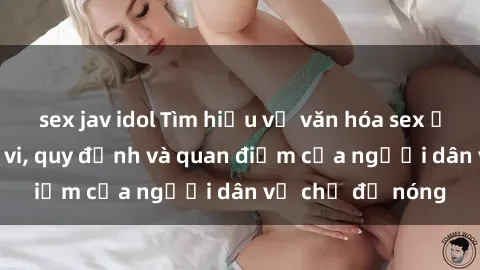 sex jav idol Tìm hiểu về văn hóa sex ở Việt Nam: Hành vi, quy định và quan điểm của người dân về chủ đề nóng