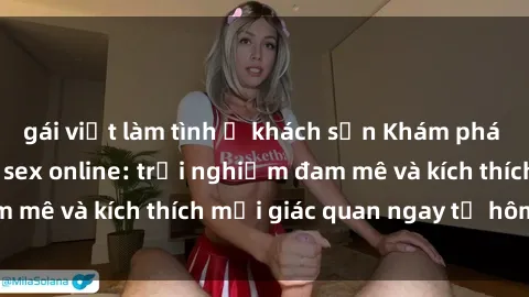 gái việt làm tình ở khách sạn Khám phá thế giới mới của sex online: trải nghiệm đam mê và kích thích mọi giác quan ngay từ hôm nay!