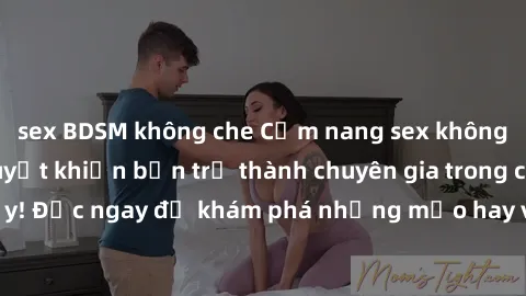 sex BDSM không che Cẩm nang sex không che: Những bí quyết khiến bạn trở thành chuyên gia trong chuyện ấy! Đọc ngay để khám phá những mẹo hay và bí quyết tình dục không che.