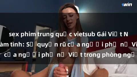 sex phim trung quốc vietsub Gái Việt Nam nóng bỏng khi làm tình: Sự quyến rũ của người phụ nữ Việt trong phòng ngủ