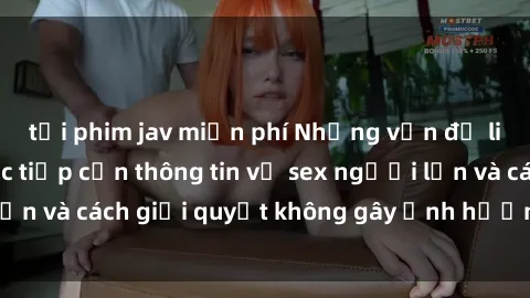 tải phim jav miễn phí Những vấn đề liên quan đến việc tiếp cận thông tin về sex người lớn và cách giải quyết không gây ảnh hưởng đến trẻ em