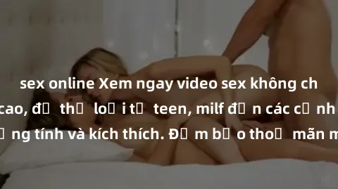 sex online Xem ngay video sex không che miễn phí đỉnh cao, đủ thể loại từ teen, milf đến các cảnh quan hệ đồng tính và kích thích. Đảm bảo thoả mãn mọi khả năng kích thích của bạn!