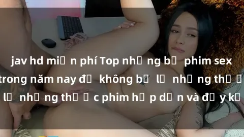 jav hd miễn phí Top những bộ phim sex hay nhất nên xem trong năm nay để không bỏ lỡ những thước phim hấp dẫn và đầy kịch tính.