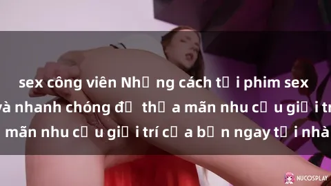 sex công viên Những cách tải phim sex về máy đơn giản và nhanh chóng để thỏa mãn nhu cầu giải trí của bạn ngay tại nhà