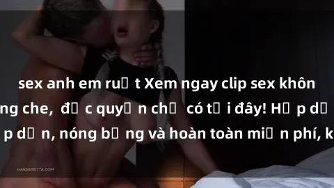 sex anh em ruột Xem ngay clip sex không che cực hot, không che,  độc quyền chỉ có tại đây! Hấp dẫn, nóng bỏng và hoàn toàn miễn phí, không thể bỏ qua!
