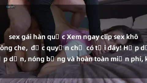 sex gái hàn quốc Xem ngay clip sex không che cực hot, không che,  độc quyền chỉ có tại đây! Hấp dẫn, nóng bỏng và hoàn toàn miễn phí, không thể bỏ qua!