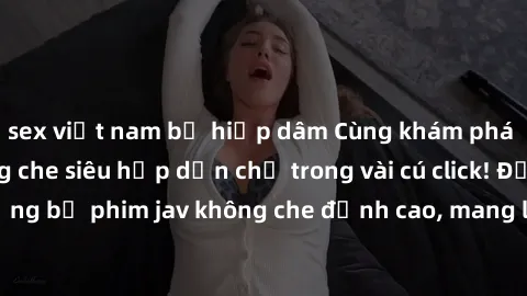 sex việt nam bị hiếp dâm Cùng khám phá thế giới jav không che siêu hấp dẫn chỉ trong vài cú click! Đắm chìm trong những bộ phim jav không che đỉnh cao, mang lại trải nghiệm thú vị và đầy kích thích.