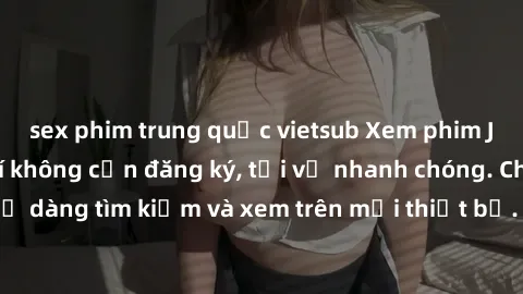 sex phim trung quốc vietsub Xem phim JAV online miễn phí không cần đăng ký, tải về nhanh chóng. Chất lượng HD, dễ dàng tìm kiếm và xem trên mọi thiết bị. Đặc biệt, không quảng cáo làm phiền.