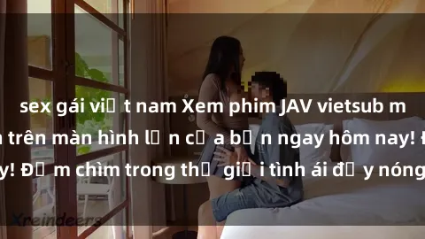 sex gái việt nam Xem phim JAV vietsub mới nhất và hấp dẫn trên màn hình lớn của bạn ngay hôm nay! Đắm chìm trong thế giới tình ái đầy nóng bỏng và kích thích.