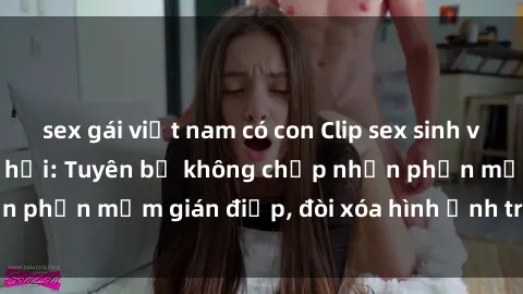 sex gái việt nam có con Clip sex sinh viên gây sốt mạng xã hội: Tuyên bố không chấp nhận phần mềm gián điệp, đòi xóa hình ảnh trên internet
