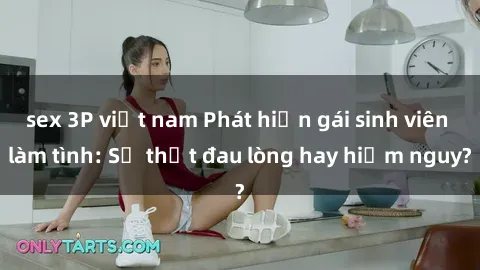 sex 3P việt nam Phát hiện gái sinh viên làm tình: Sự thật đau lòng hay hiểm nguy?