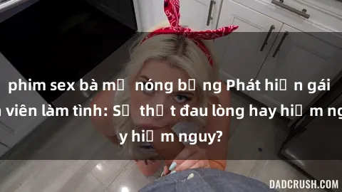 phim sex bà mẹ nóng bỏng Phát hiện gái sinh viên làm tình: Sự thật đau lòng hay hiểm nguy?