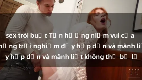 sex trói buộc Tận hưởng niềm vui của sex với gái trẻ: những trải nghiệm đầy hấp dẫn và mãnh liệt không thể bỏ lỡ