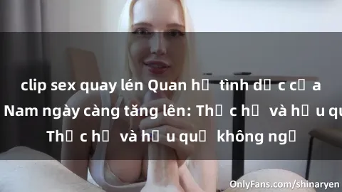 clip sex quay lén Quan hệ tình dục của nữ sinh Việt Nam ngày càng tăng lên: Thực hư và hậu quả không ngờ